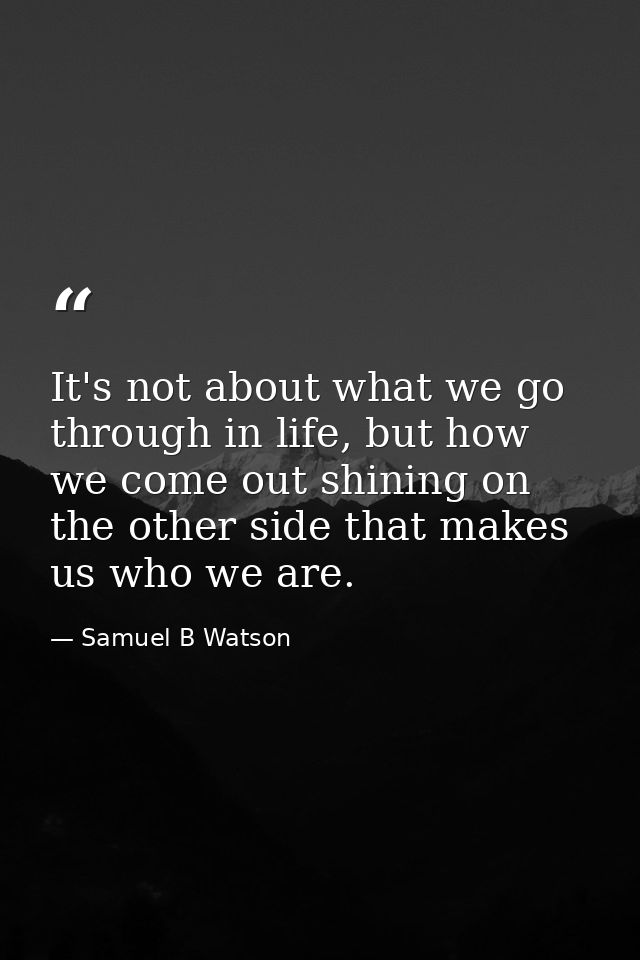 It's not about what we go through in life, but how we come out shining on the other side that makes us who we are. — Samuel B Watson