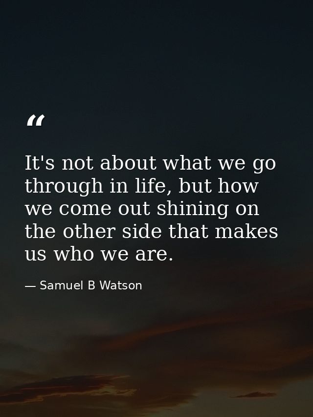 It's not about what we go through in life, but how we come out shining on the other side that makes us who we are. — Samuel B Watson