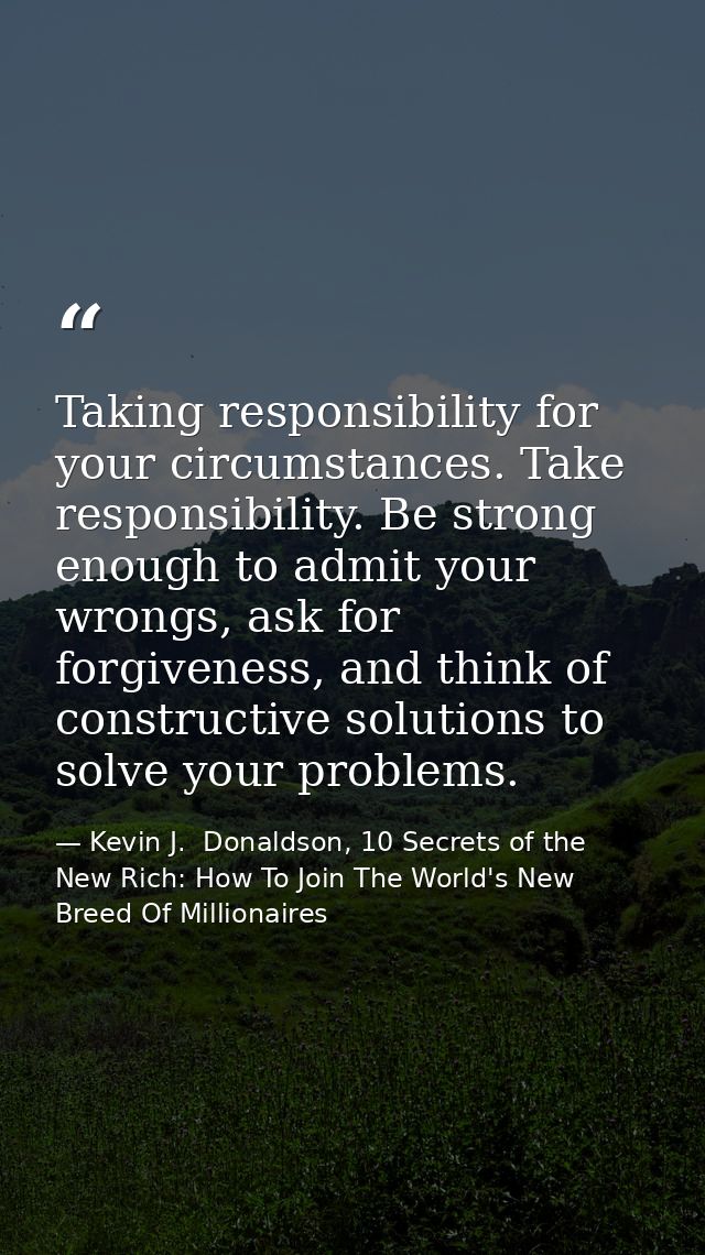 Taking responsibility for your circumstances. Take responsibility. Be strong enough to admit your wrongs, ask for forgiv — Kevin J.  Donaldson, 10 Secrets of the New Rich: How To Join The World's New Breed Of Millionaires