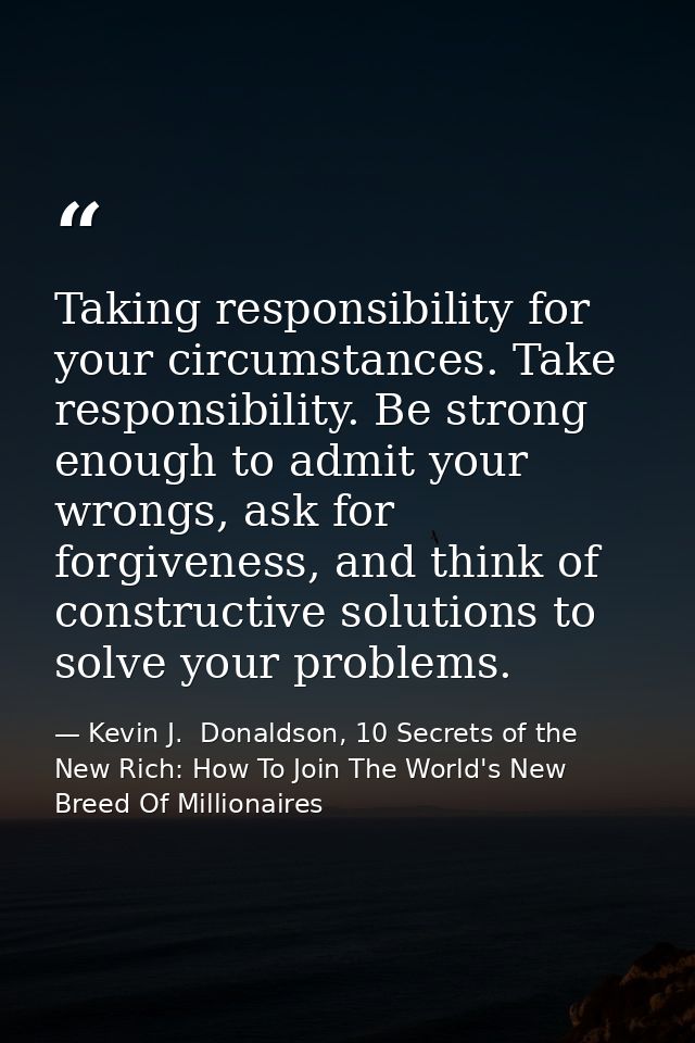 Taking responsibility for your circumstances. Take responsibility. Be strong enough to admit your wrongs, ask for forgiv — Kevin J.  Donaldson, 10 Secrets of the New Rich: How To Join The World's New Breed Of Millionaires