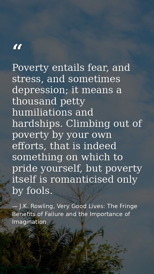 Poverty entails fear, and stress, and sometimes depression; it means a thousand petty humiliations and hardships. Climbi — J.K. Rowling, Very Good Lives: The Fringe Benefits of Failure and the Importance of Imagination