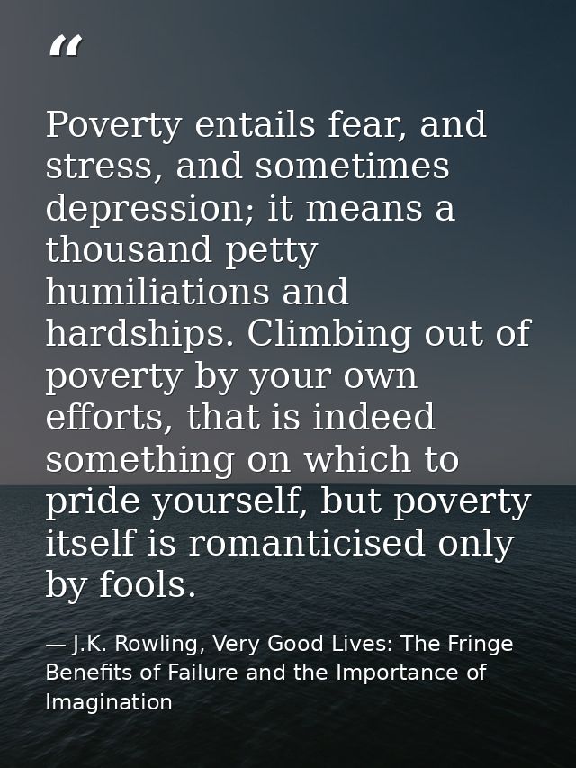 Poverty entails fear, and stress, and sometimes depression; it means a thousand petty humiliations and hardships. Climbi — J.K. Rowling, Very Good Lives: The Fringe Benefits of Failure and the Importance of Imagination