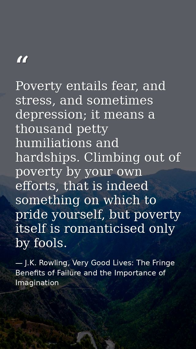 Poverty entails fear, and stress, and sometimes depression; it means a thousand petty humiliations and hardships. Climbi — J.K. Rowling, Very Good Lives: The Fringe Benefits of Failure and the Importance of Imagination