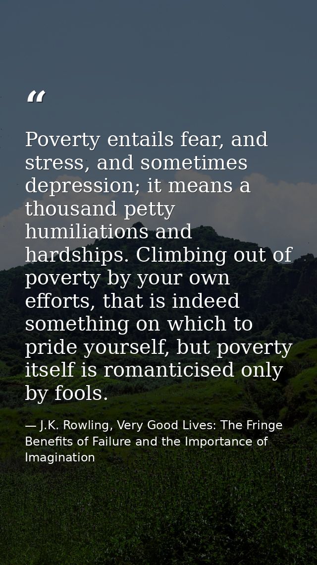 Poverty entails fear, and stress, and sometimes depression; it means a thousand petty humiliations and hardships. Climbi — J.K. Rowling, Very Good Lives: The Fringe Benefits of Failure and the Importance of Imagination