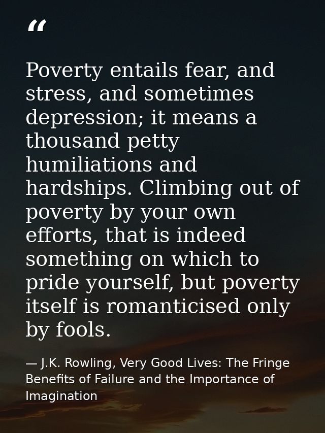 Poverty entails fear, and stress, and sometimes depression; it means a thousand petty humiliations and hardships. Climbi — J.K. Rowling, Very Good Lives: The Fringe Benefits of Failure and the Importance of Imagination