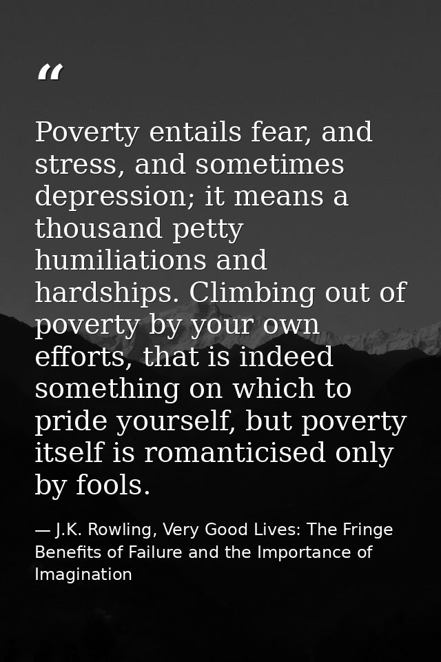 Poverty entails fear, and stress, and sometimes depression; it means a thousand petty humiliations and hardships. Climbi — J.K. Rowling, Very Good Lives: The Fringe Benefits of Failure and the Importance of Imagination