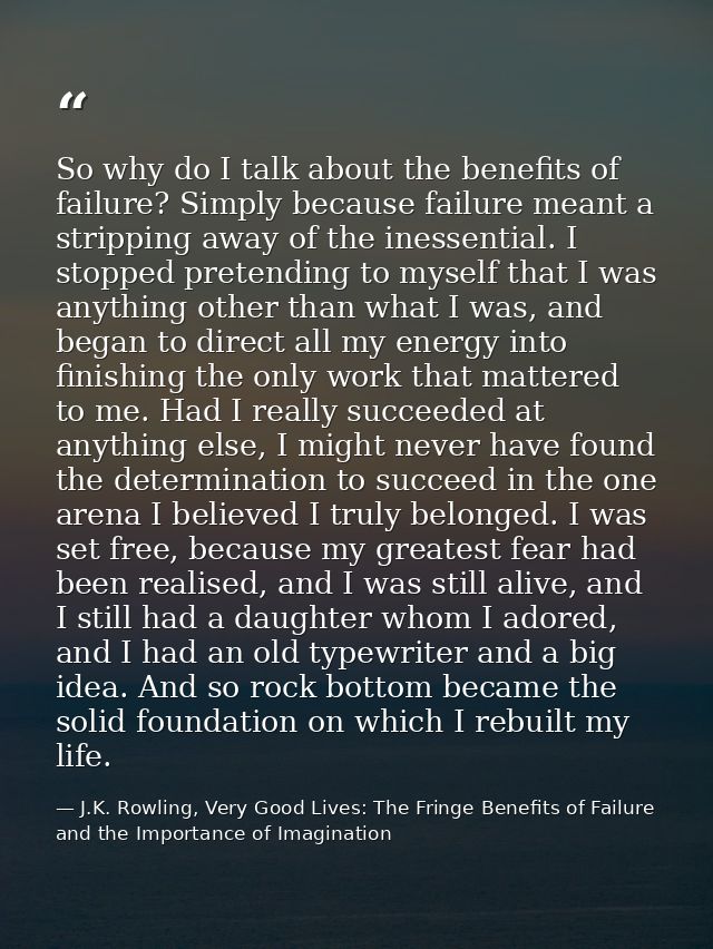 So why do I talk about the benefits of failure? Simply because failure meant a stripping away of the inessential. I stop — J.K. Rowling, Very Good Lives: The Fringe Benefits of Failure and the Importance of Imagination