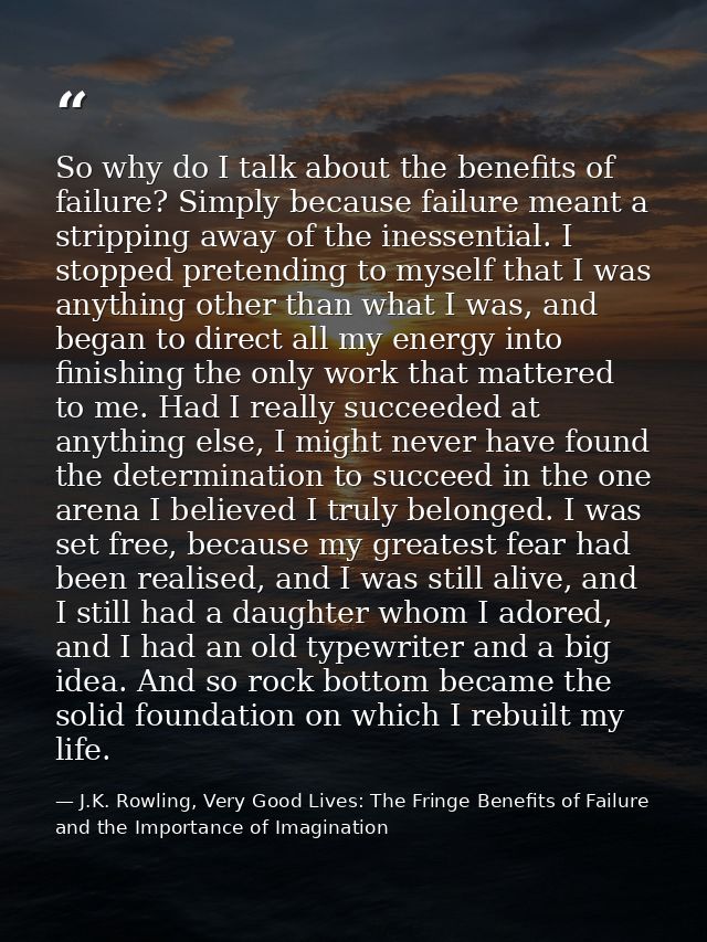 So why do I talk about the benefits of failure? Simply because failure meant a stripping away of the inessential. I stop — J.K. Rowling, Very Good Lives: The Fringe Benefits of Failure and the Importance of Imagination
