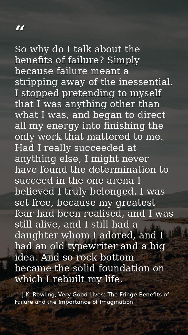 So why do I talk about the benefits of failure? Simply because failure meant a stripping away of the inessential. I stop — J.K. Rowling, Very Good Lives: The Fringe Benefits of Failure and the Importance of Imagination