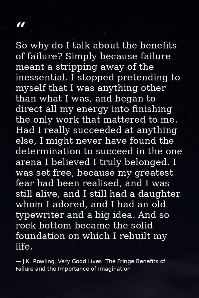 So why do I talk about the benefits of failure? Simply because failure meant a stripping away of the inessential. I stop — J.K. Rowling, Very Good Lives: The Fringe Benefits of Failure and the Importance of Imagination