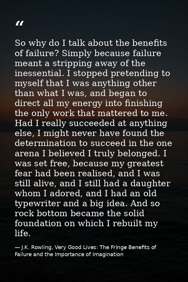 So why do I talk about the benefits of failure? Simply because failure meant a stripping away of the inessential. I stop — J.K. Rowling, Very Good Lives: The Fringe Benefits of Failure and the Importance of Imagination
