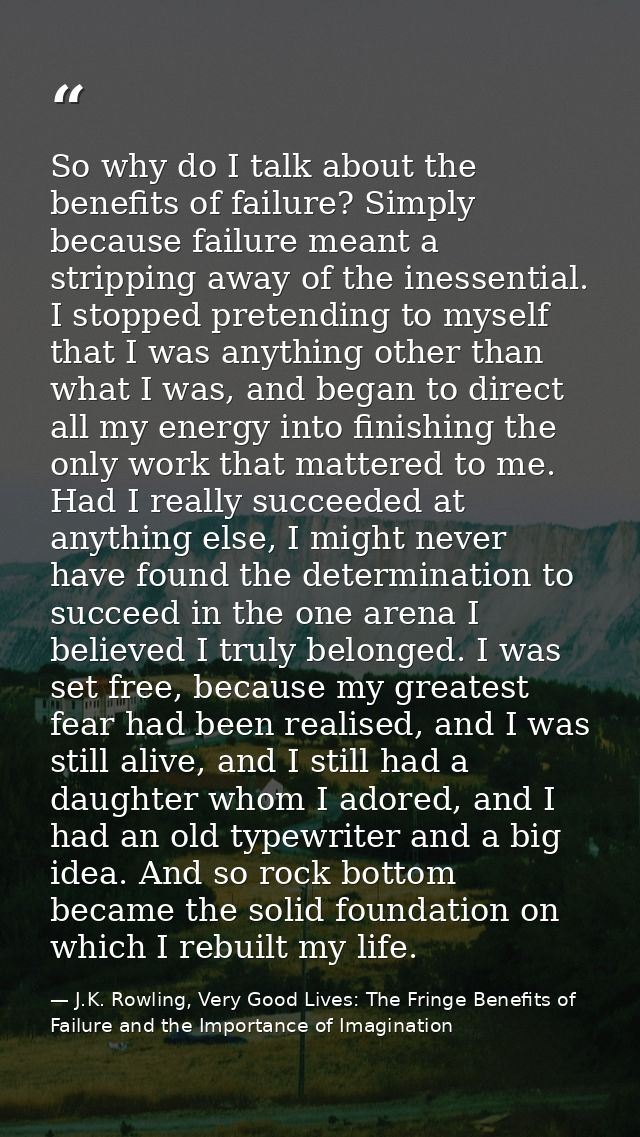 So why do I talk about the benefits of failure? Simply because failure meant a stripping away of the inessential. I stop — J.K. Rowling, Very Good Lives: The Fringe Benefits of Failure and the Importance of Imagination