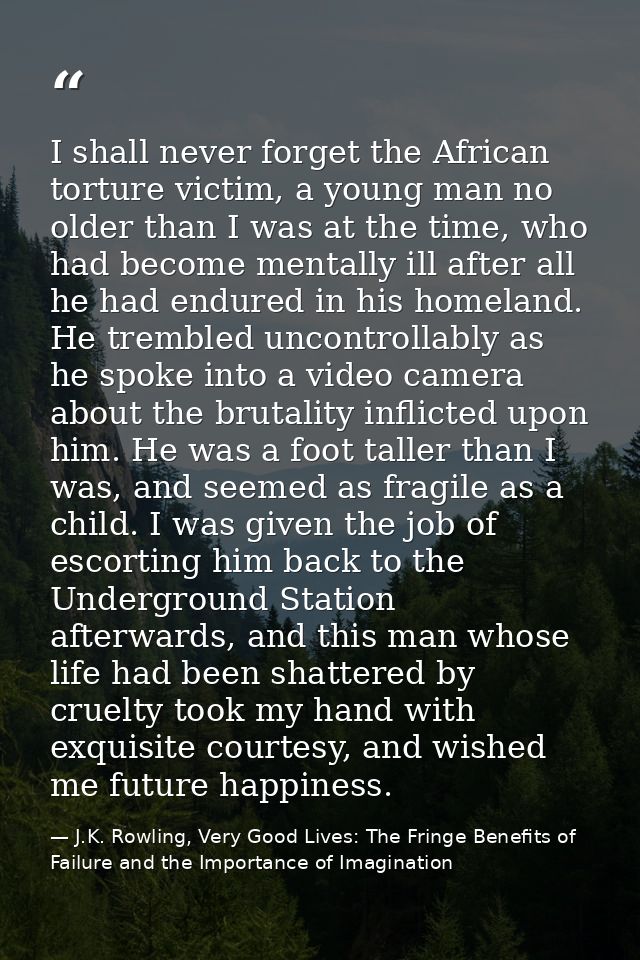 I shall never forget the African torture victim, a young man no older than I was at the time, who had become mentally il — J.K. Rowling, Very Good Lives: The Fringe Benefits of Failure and the Importance of Imagination