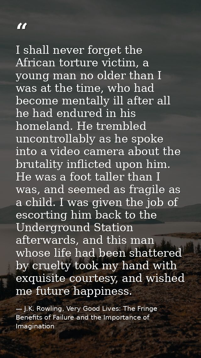 I shall never forget the African torture victim, a young man no older than I was at the time, who had become mentally il — J.K. Rowling, Very Good Lives: The Fringe Benefits of Failure and the Importance of Imagination