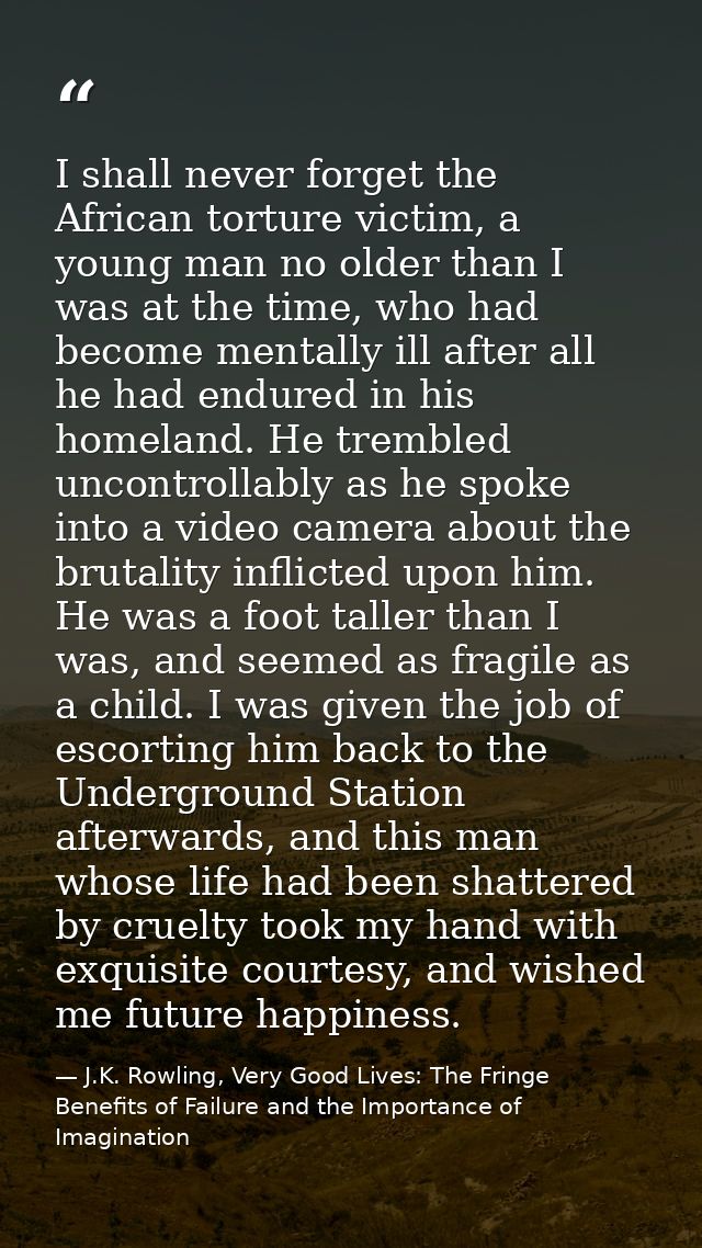 I shall never forget the African torture victim, a young man no older than I was at the time, who had become mentally il — J.K. Rowling, Very Good Lives: The Fringe Benefits of Failure and the Importance of Imagination