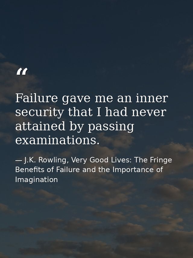 Failure gave me an inner security that I had never attained by passing examinations. — J.K. Rowling, Very Good Lives: The Fringe Benefits of Failure and the Importance of Imagination