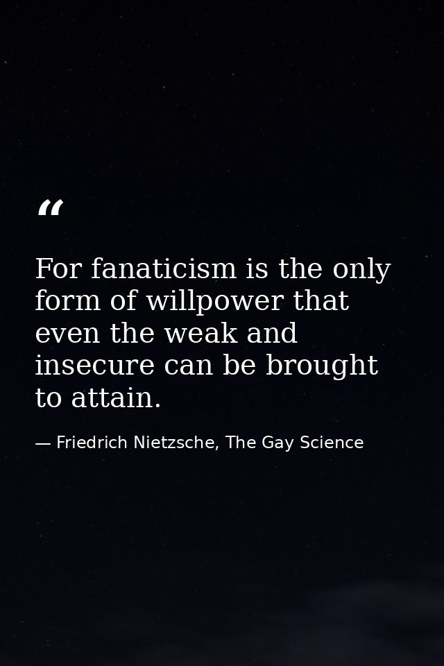 For fanaticism is the only form of willpower that even the weak and insecure can be brought to attain. — Friedrich Nietzsche, The Gay Science