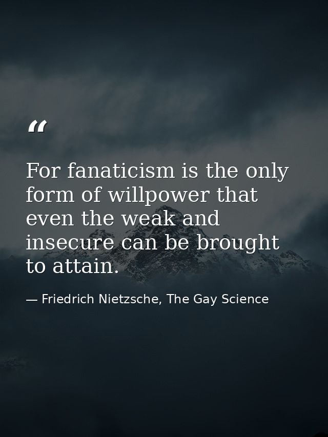 For fanaticism is the only form of willpower that even the weak and insecure can be brought to attain. — Friedrich Nietzsche, The Gay Science