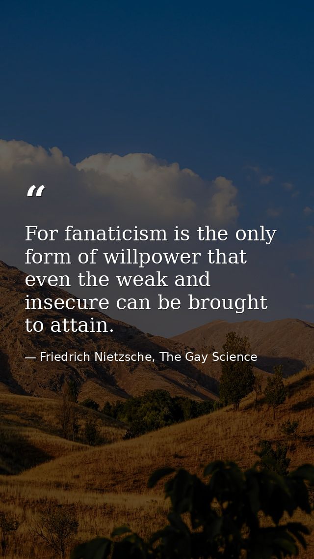 For fanaticism is the only form of willpower that even the weak and insecure can be brought to attain. — Friedrich Nietzsche, The Gay Science