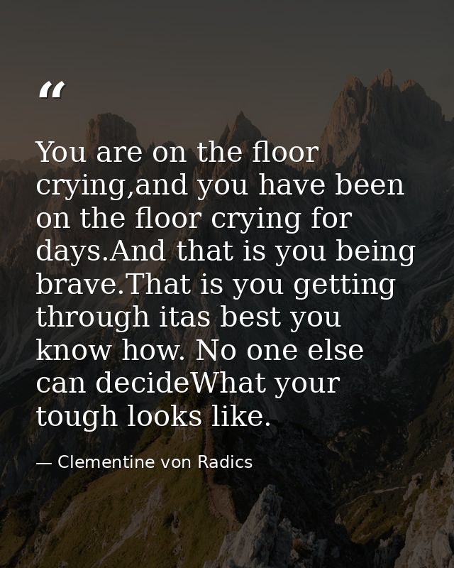 You are on the floor crying,and you have been on the floor crying for days.And that is you being brave.That is you getti — Clementine von Radics