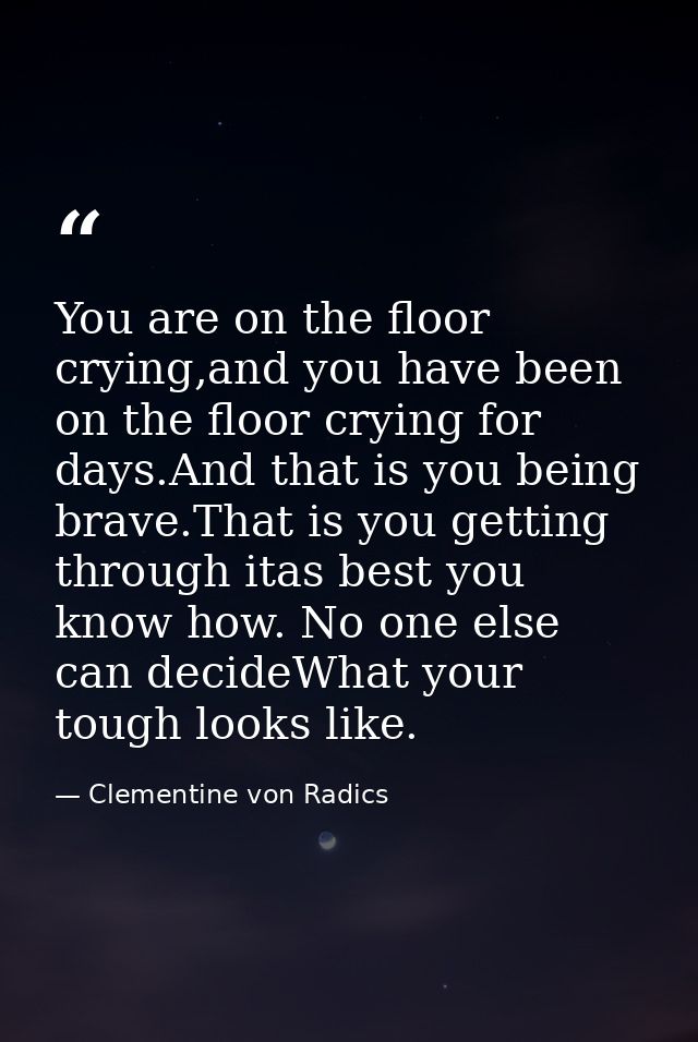 You are on the floor crying,and you have been on the floor crying for days.And that is you being brave.That is you getti — Clementine von Radics