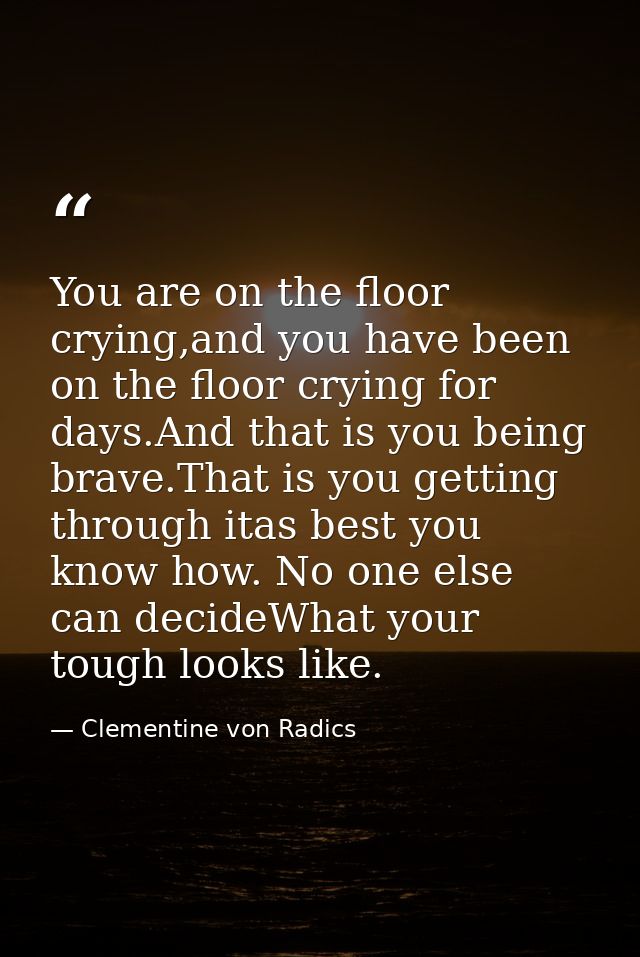 You are on the floor crying,and you have been on the floor crying for days.And that is you being brave.That is you getti — Clementine von Radics