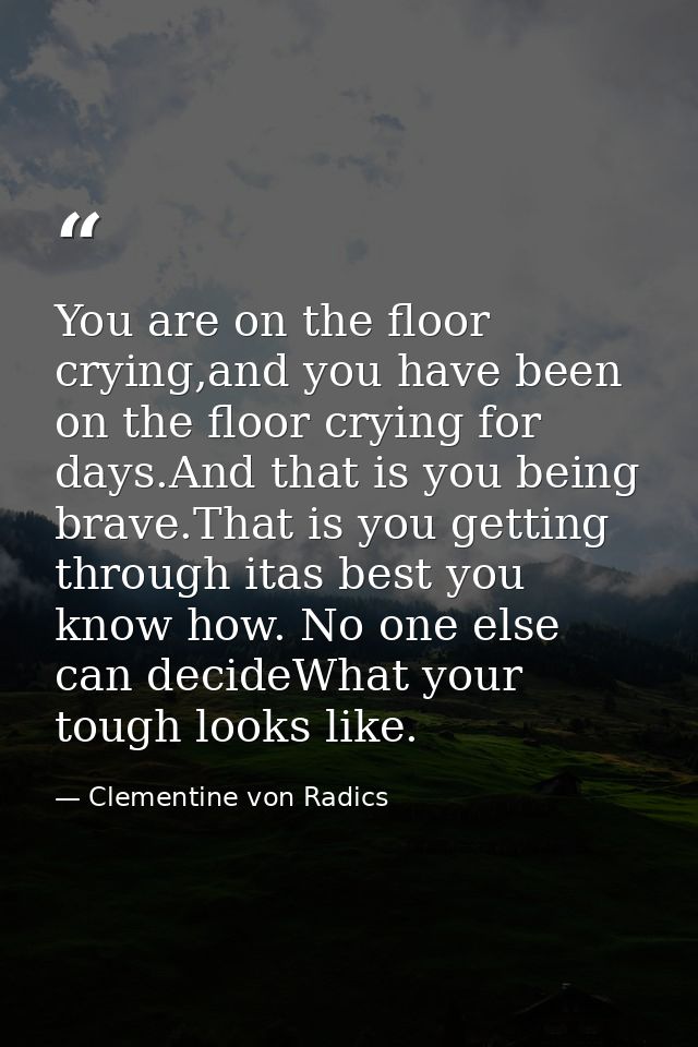 You are on the floor crying,and you have been on the floor crying for days.And that is you being brave.That is you getti — Clementine von Radics