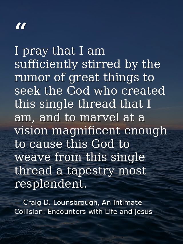 I pray that I am sufficiently stirred by the rumor of great things to seek the God who created this single thread that I — Craig D. Lounsbrough, An Intimate Collision: Encounters with Life and Jesus