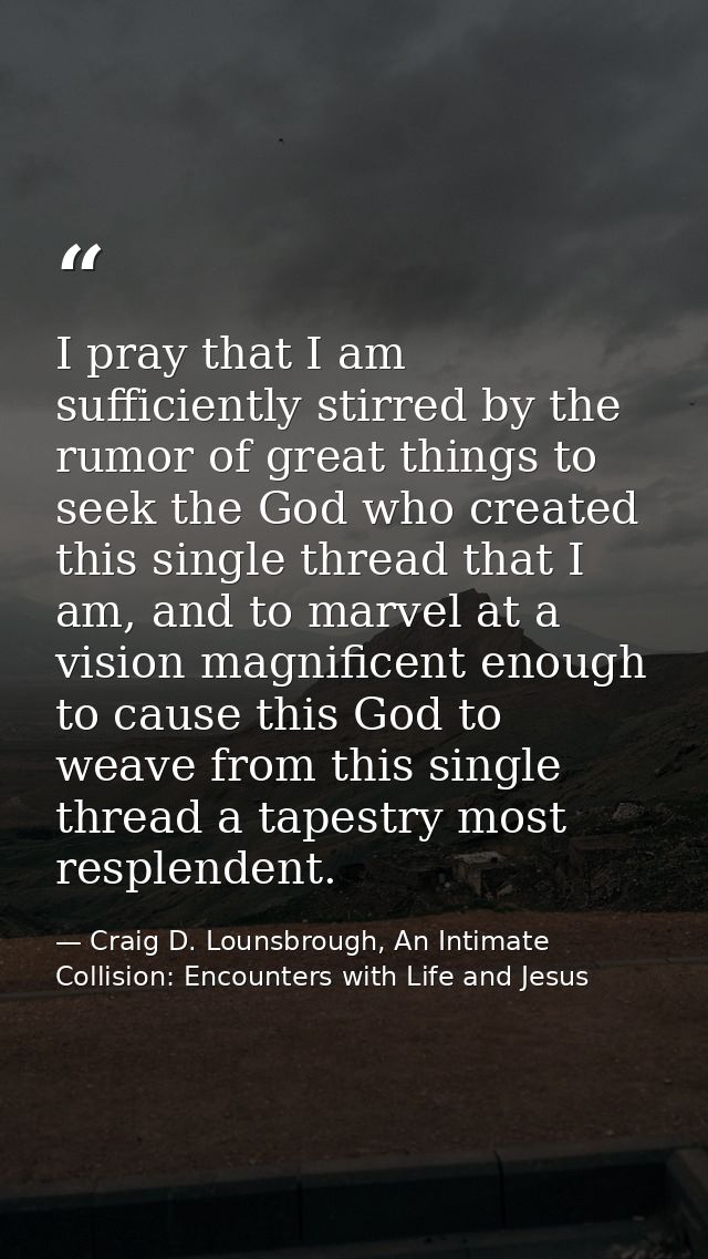 I pray that I am sufficiently stirred by the rumor of great things to seek the God who created this single thread that I — Craig D. Lounsbrough, An Intimate Collision: Encounters with Life and Jesus
