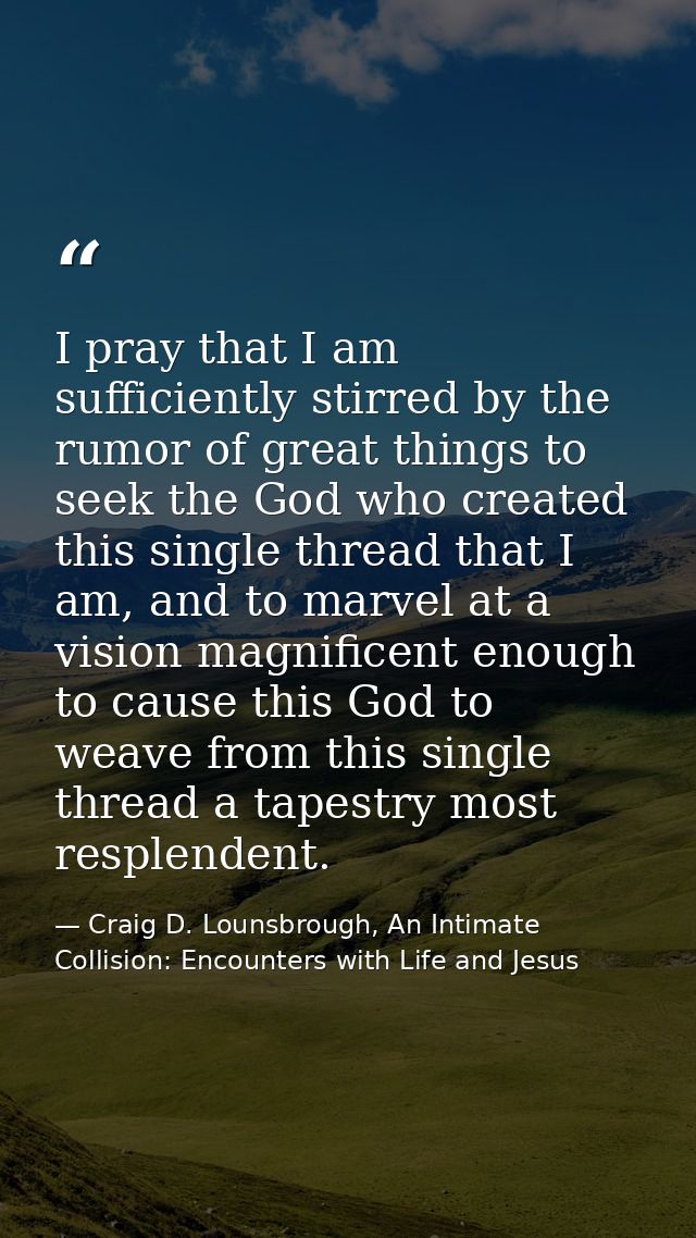 I pray that I am sufficiently stirred by the rumor of great things to seek the God who created this single thread that I — Craig D. Lounsbrough, An Intimate Collision: Encounters with Life and Jesus