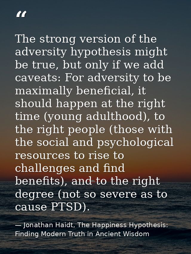 The strong version of the adversity hypothesis might be true, but only if we add caveats: For adversity to be maximally  — Jonathan Haidt, The Happiness Hypothesis: Finding Modern Truth in Ancient Wisdom