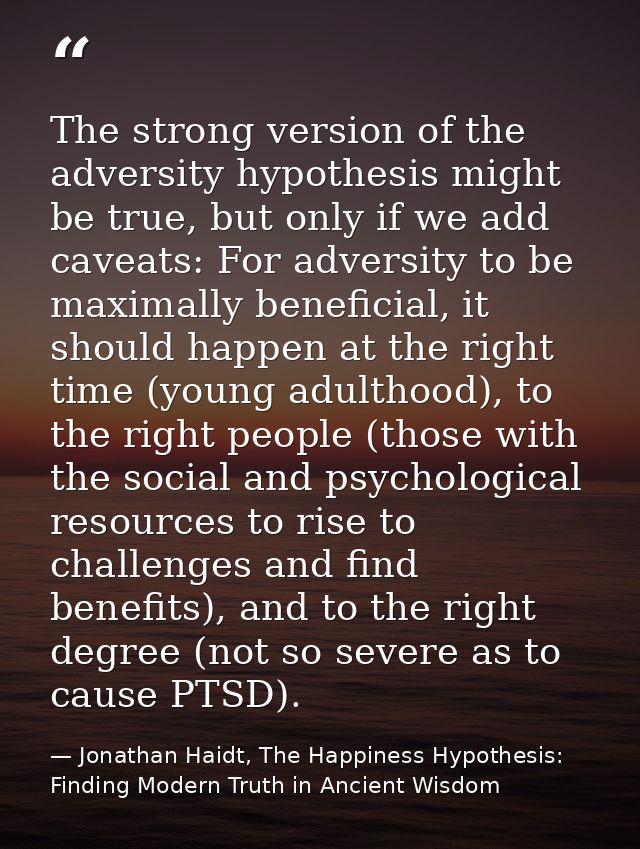 The strong version of the adversity hypothesis might be true, but only if we add caveats: For adversity to be maximally  — Jonathan Haidt, The Happiness Hypothesis: Finding Modern Truth in Ancient Wisdom