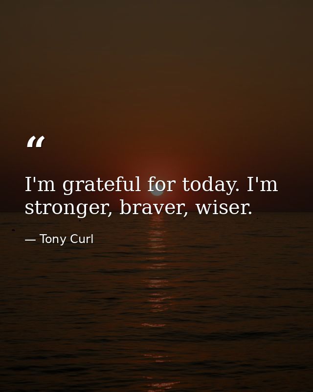 I'm grateful for today. I'm stronger, braver, wiser. — Tony Curl