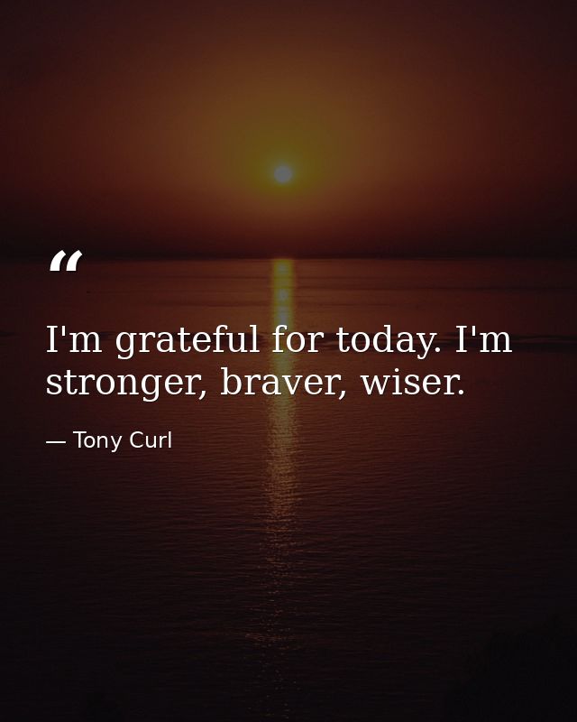 I'm grateful for today. I'm stronger, braver, wiser. — Tony Curl