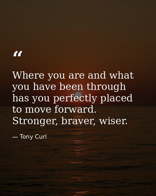 Where you are and what you have been through has you perfectly placed to move forward. Stronger, braver, wiser. — Tony Curl