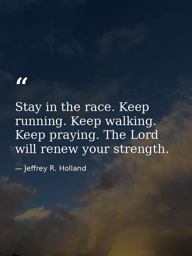 Stay in the race. Keep running. Keep walking. Keep praying. The Lord will renew your strength. — Jeffrey R. Holland