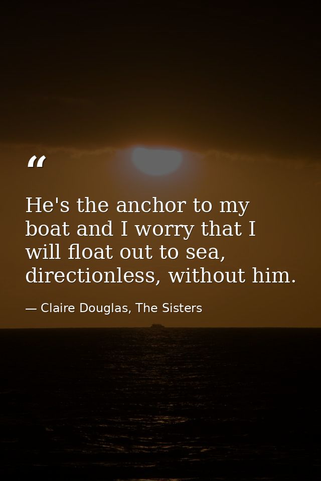He's the anchor to my boat and I worry that I will float out to sea, directionless, without him. — Claire Douglas, The Sisters