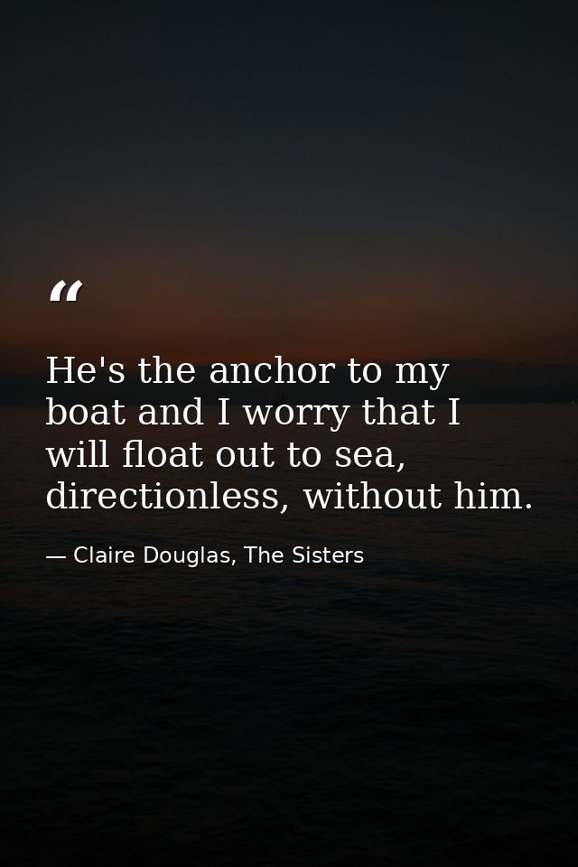He's the anchor to my boat and I worry that I will float out to sea, directionless, without him. — Claire Douglas, The Sisters