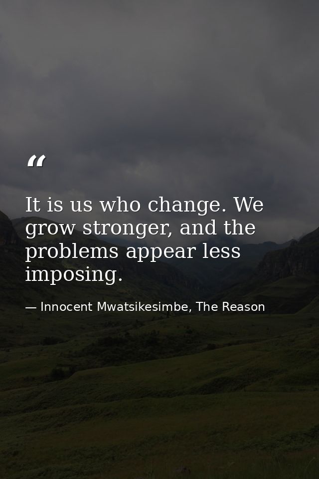 It is us who change. We grow stronger, and the problems appear less imposing. — Innocent Mwatsikesimbe, The Reason