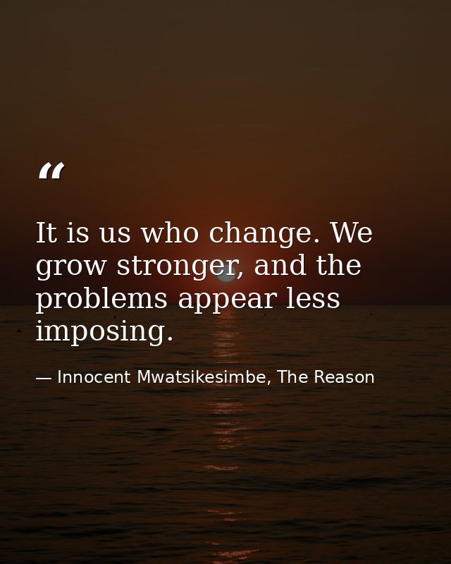 It is us who change. We grow stronger, and the problems appear less imposing. — Innocent Mwatsikesimbe, The Reason