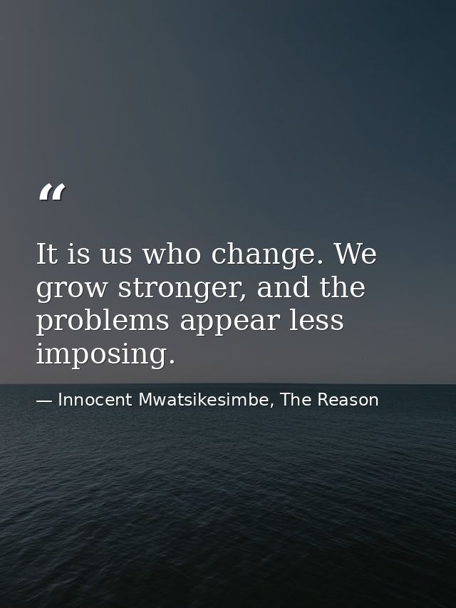 It is us who change. We grow stronger, and the problems appear less imposing. — Innocent Mwatsikesimbe, The Reason