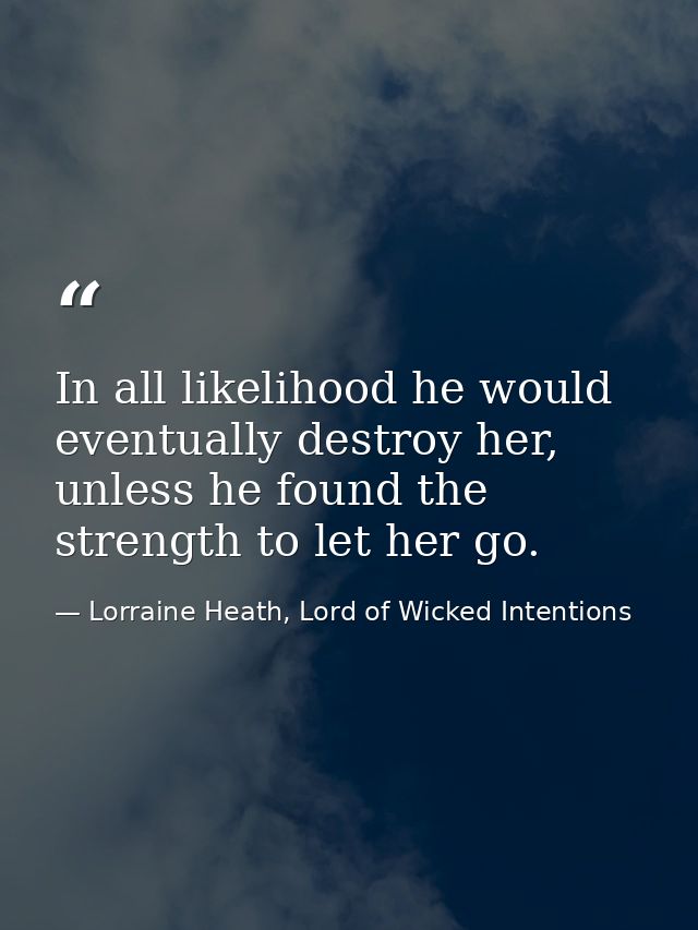 In all likelihood he would eventually destroy her, unless he found the strength to let her go. — Lorraine Heath, Lord of Wicked Intentions