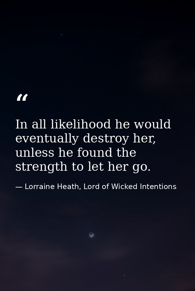In all likelihood he would eventually destroy her, unless he found the strength to let her go. — Lorraine Heath, Lord of Wicked Intentions