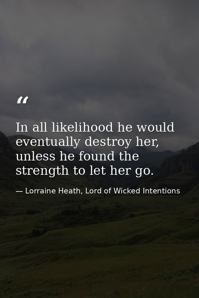 In all likelihood he would eventually destroy her, unless he found the strength to let her go. — Lorraine Heath, Lord of Wicked Intentions