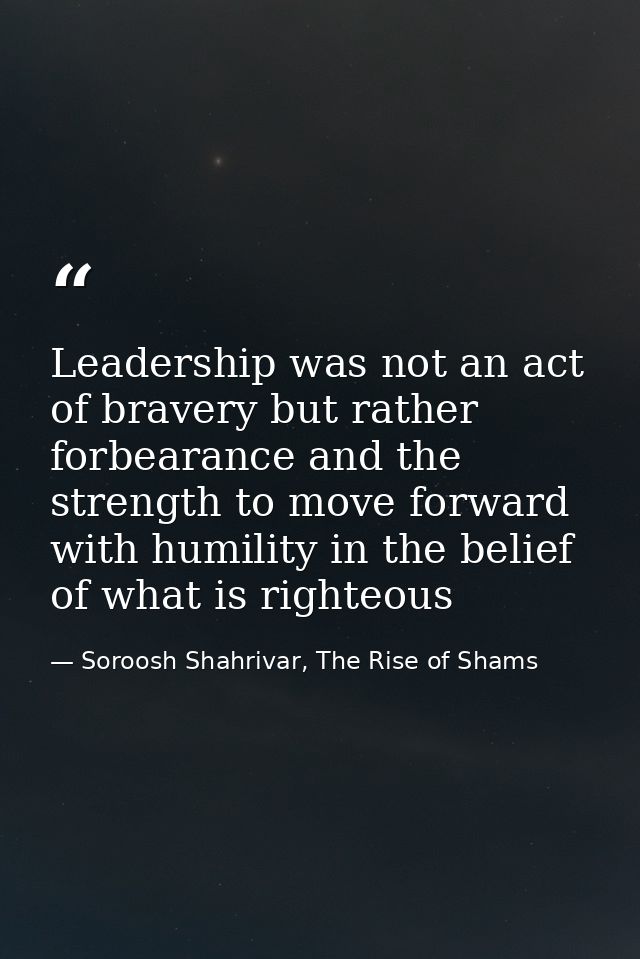 Leadership was not an act of bravery but rather forbearance and the strength to move forward with humility in the belief — Soroosh Shahrivar, The Rise of Shams