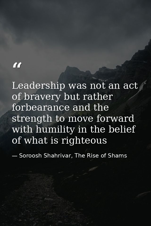 Leadership was not an act of bravery but rather forbearance and the strength to move forward with humility in the belief — Soroosh Shahrivar, The Rise of Shams