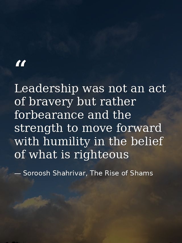 Leadership was not an act of bravery but rather forbearance and the strength to move forward with humility in the belief — Soroosh Shahrivar, The Rise of Shams