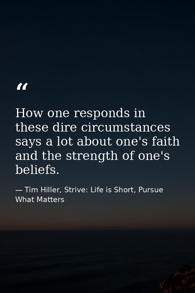 How one responds in these dire circumstances says a lot about one's faith and the strength of one's beliefs. — Tim Hiller, Strive: Life is Short, Pursue What Matters