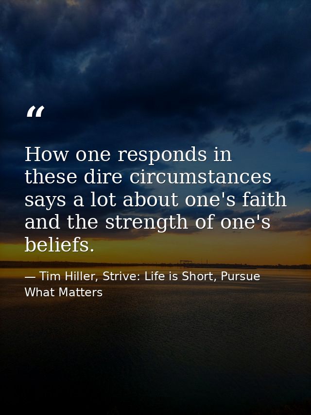 How one responds in these dire circumstances says a lot about one's faith and the strength of one's beliefs. — Tim Hiller, Strive: Life is Short, Pursue What Matters