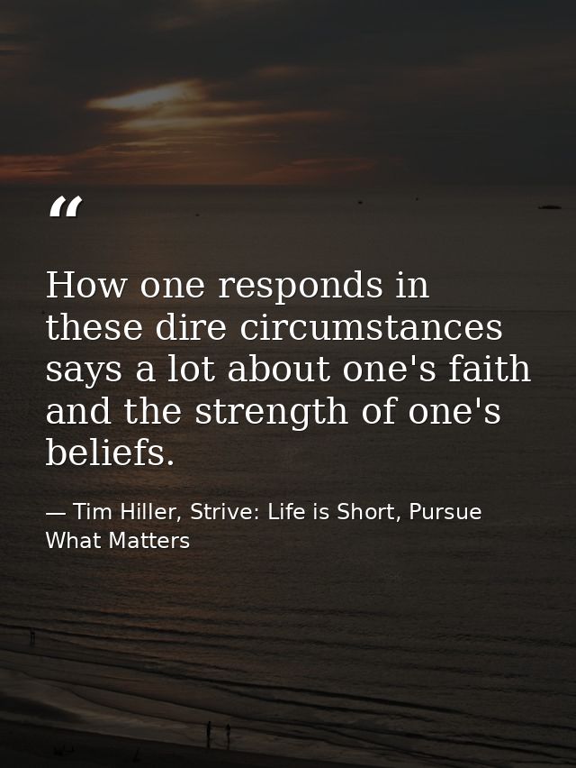 How one responds in these dire circumstances says a lot about one's faith and the strength of one's beliefs. — Tim Hiller, Strive: Life is Short, Pursue What Matters